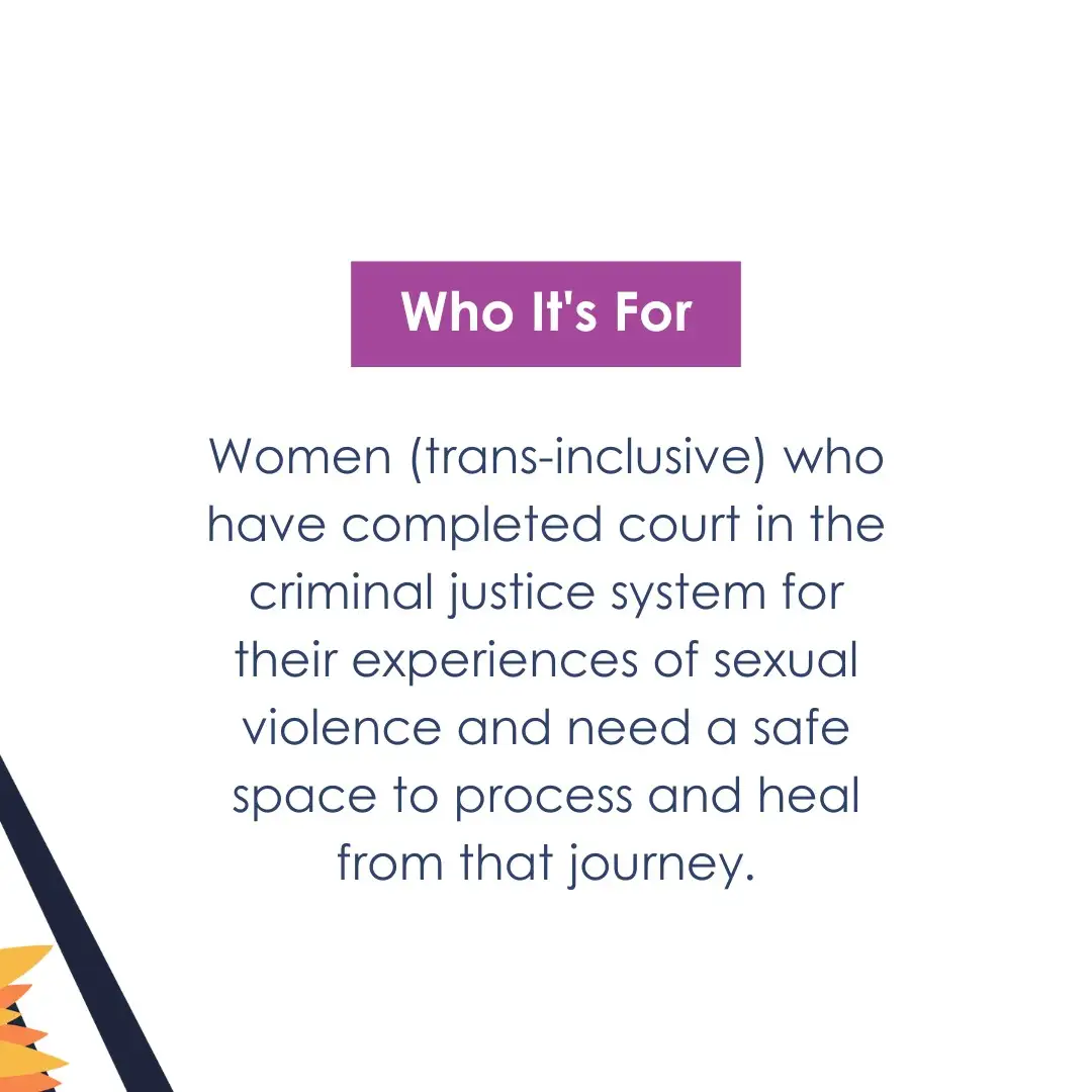 Who It's For: women (trans-inclusive) who have completed court in the criminal justice system for their experiences of sexual violence and need a safe space to process and heal from that journey.