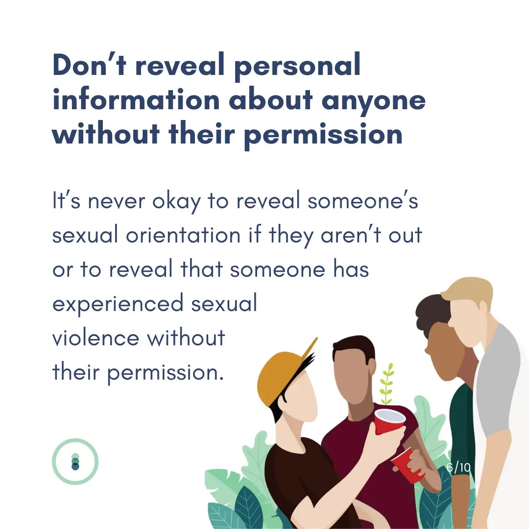 Don't reveal personal information about anyone with their permission. It's never okay to reveal someone's sexual orientation if they aren't out or to reveal that someone has experienced sexual violence without their permission.